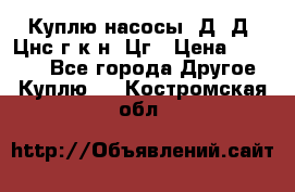 Куплю насосы 1Д, Д, Цнс(г,к,н) Цг › Цена ­ 10 000 - Все города Другое » Куплю   . Костромская обл.